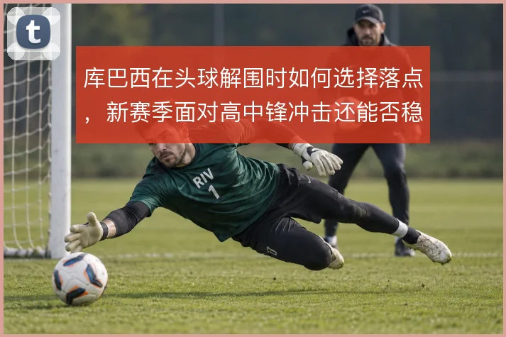 库巴西在头球解围时如何选择落点,新赛季面对高中锋冲击还能否稳住禁区