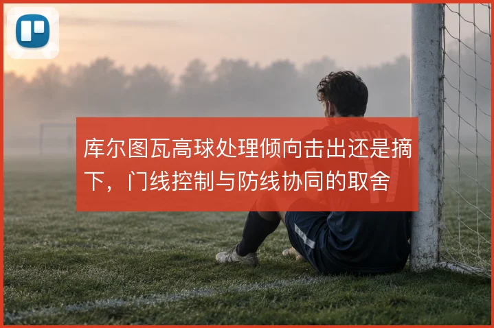 库尔图瓦高球处理倾向击出还是摘下，门线控制与防线协同的取舍