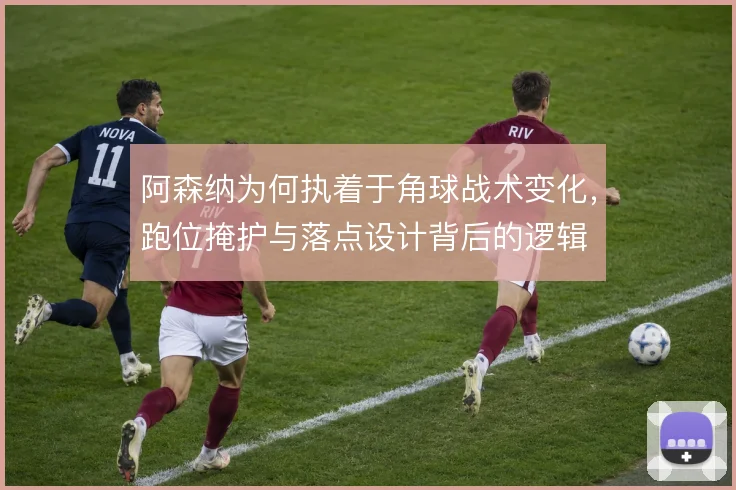 阿森纳为何执着于角球战术变化，跑位掩护与落点设计背后的逻辑
