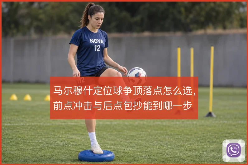 马尔穆什定位球争顶落点怎么选，前点冲击与后点包抄能到哪一步