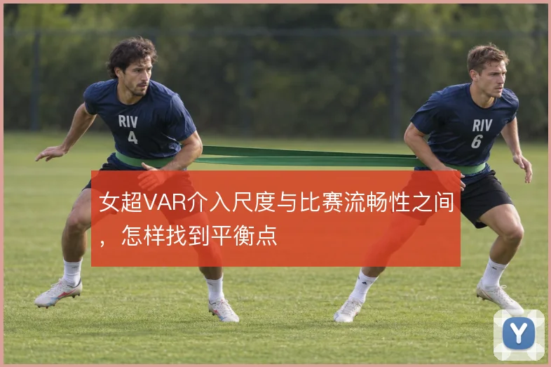 女超VAR介入尺度与比赛流畅性之间，怎样找到平衡点