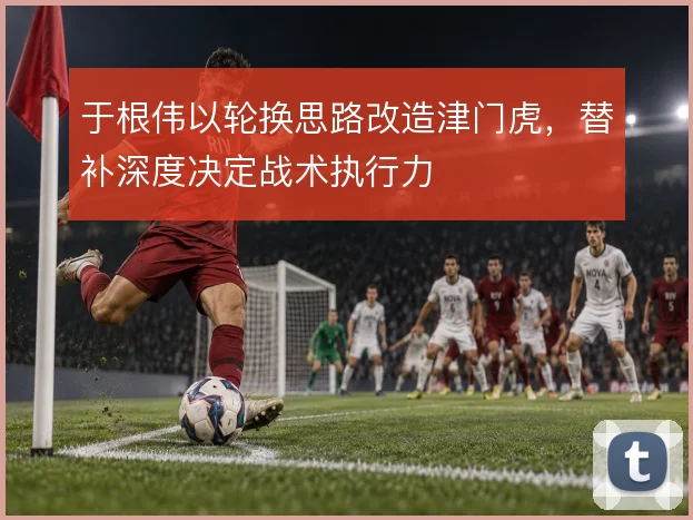 于根伟以轮换思路改造津门虎，替补深度决定战术执行力