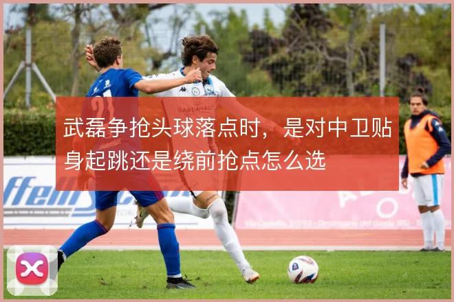 武磊争抢头球落点时，是对中卫贴身起跳还是绕前抢点怎么选