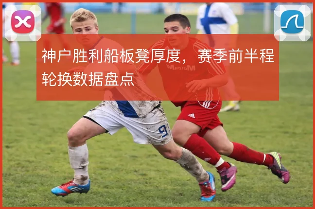 神户胜利船板凳厚度，赛季前半程轮换数据盘点