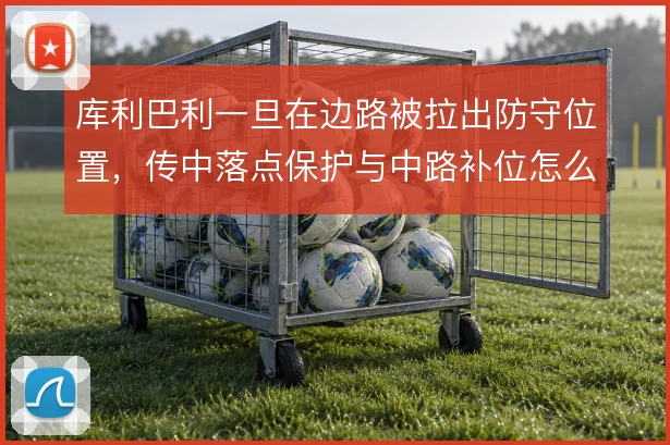 库利巴利一旦在边路被拉出防守位置，传中落点保护与中路补位怎么衔接