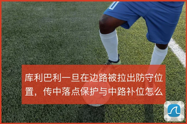 库利巴利一旦在边路被拉出防守位置，传中落点保护与中路补位怎么衔接