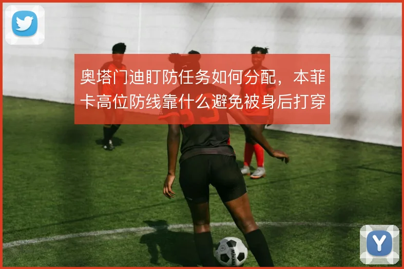 奥塔门迪盯防任务如何分配,本菲卡高位防线靠什么避免被身后打穿
