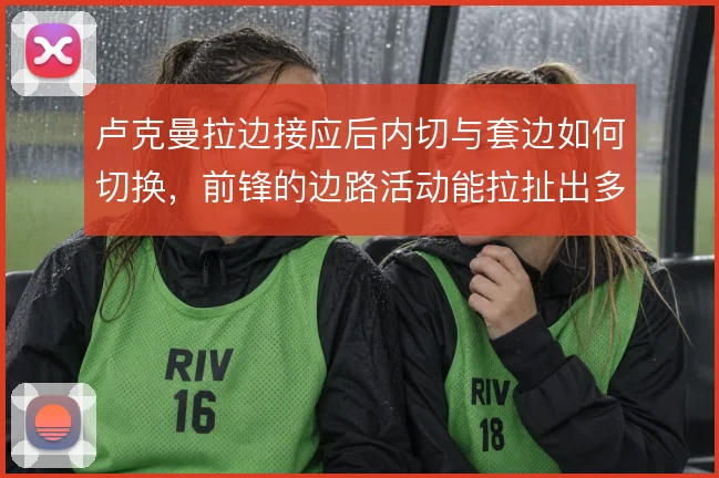 卢克曼拉边接应后内切与套边如何切换，前锋的边路活动能拉扯出多少空当