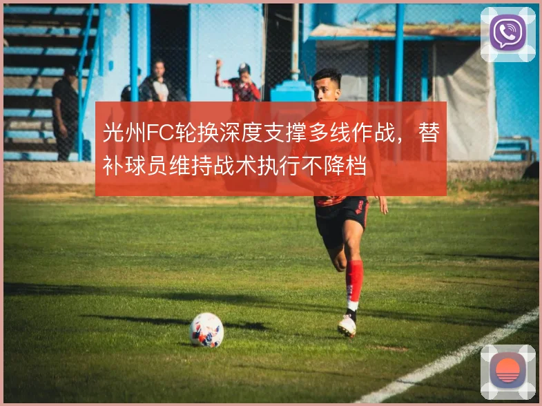 光州FC轮换深度支撑多线作战，替补球员维持战术执行不降档