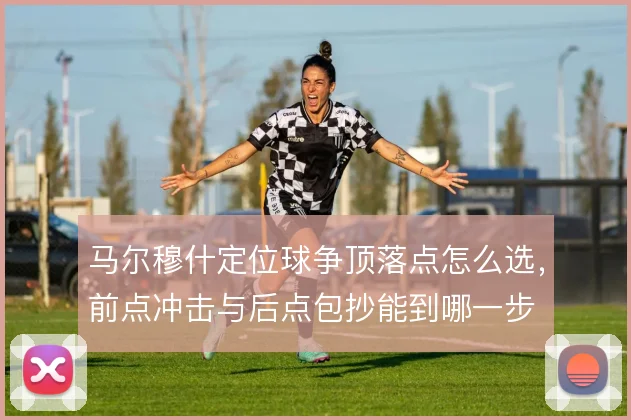 马尔穆什定位球争顶落点怎么选，前点冲击与后点包抄能到哪一步