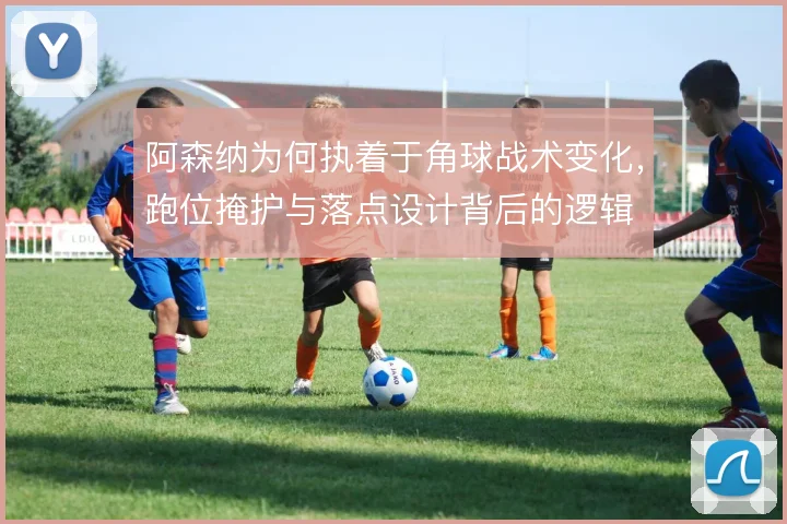 阿森纳为何执着于角球战术变化，跑位掩护与落点设计背后的逻辑