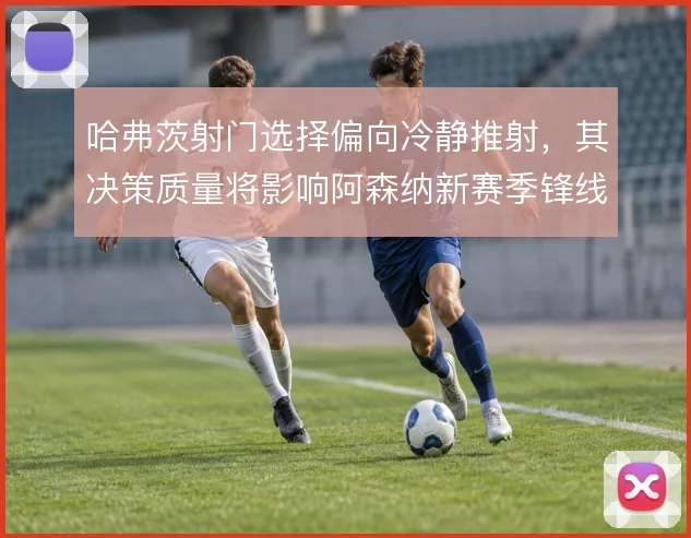 哈弗茨射门选择偏向冷静推射,其决策质量将影响阿森纳新赛季锋线效率