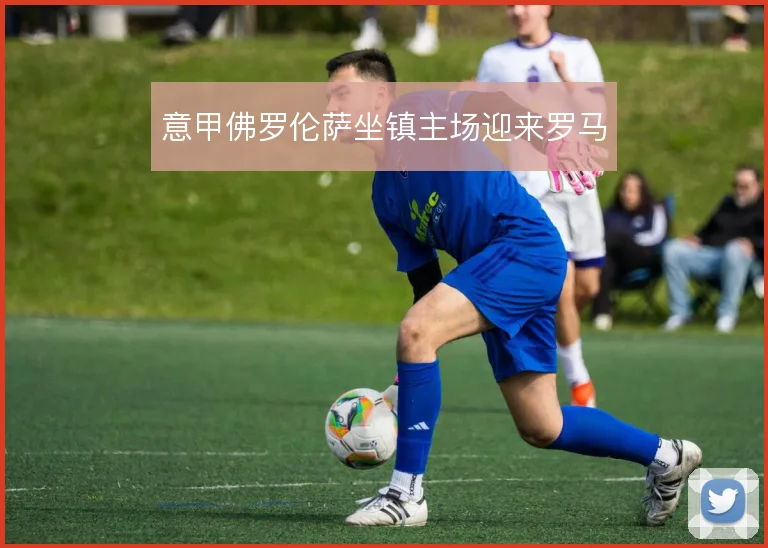 意甲佛罗伦萨坐镇主场迎来罗马