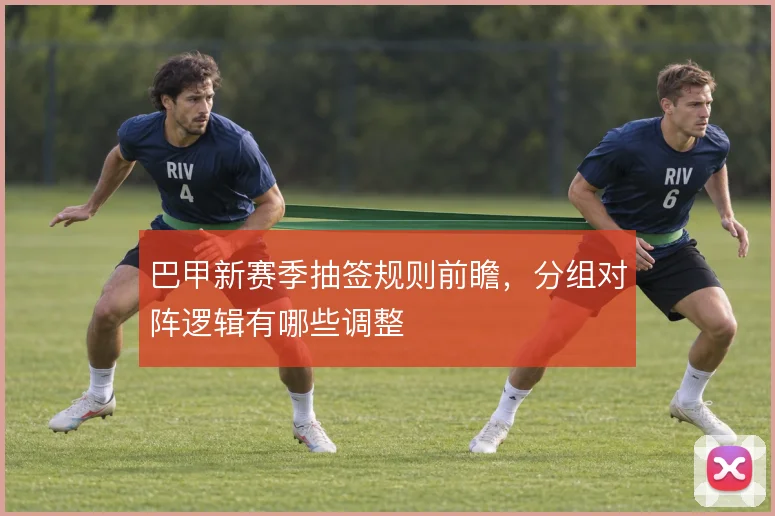 巴甲新赛季抽签规则前瞻，分组对阵逻辑有哪些调整