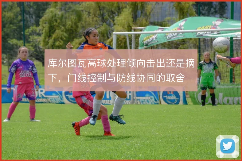 库尔图瓦高球处理倾向击出还是摘下，门线控制与防线协同的取舍