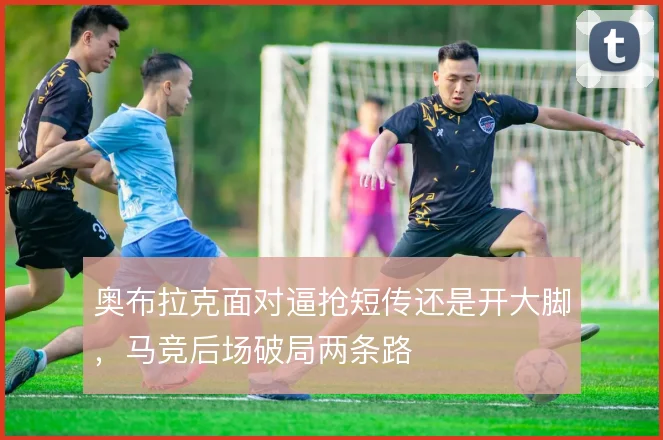 奥布拉克面对逼抢短传还是开大脚，马竞后场破局两条路
