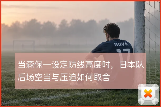当森保一设定防线高度时,日本队后场空当与压迫如何取舍