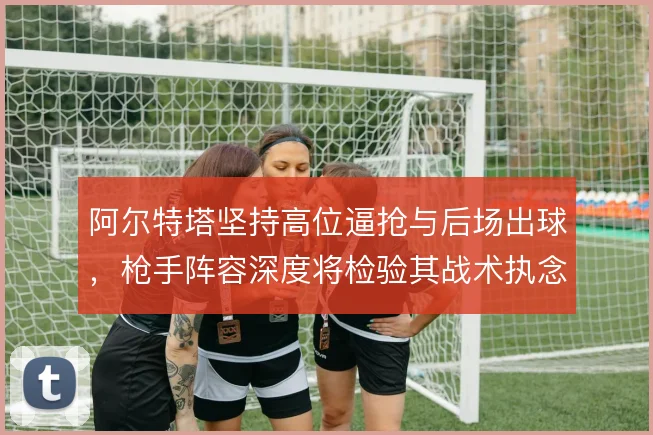 阿尔特塔坚持高位逼抢与后场出球，枪手阵容深度将检验其战术执念