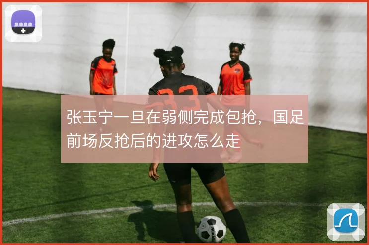 张玉宁一旦在弱侧完成包抢，国足前场反抢后的进攻怎么走