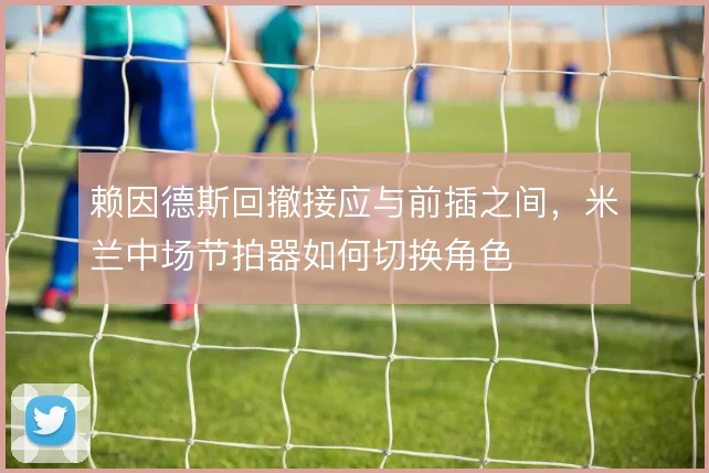 赖因德斯回撤接应与前插之间,米兰中场节拍器如何切换角色