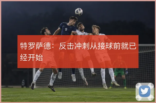 特罗萨德：反击冲刺从接球前就已经开始