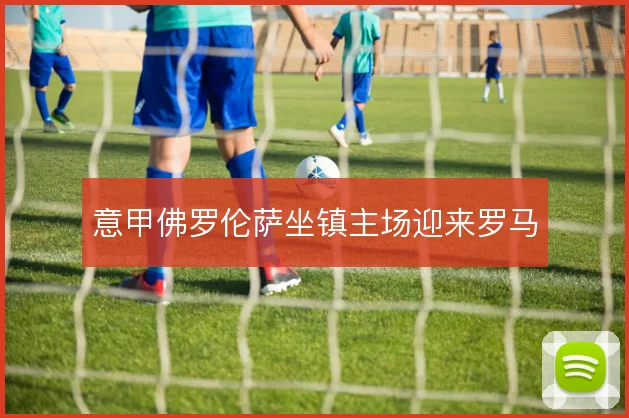 意甲佛罗伦萨坐镇主场迎来罗马