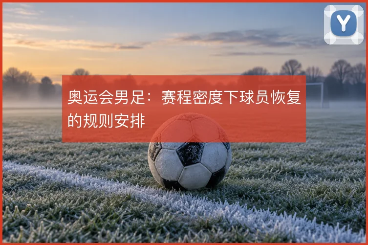 奥运会男足：赛程密度下球员恢复的规则安排